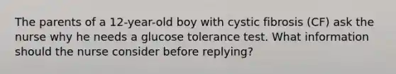 The parents of a 12-year-old boy with cystic fibrosis (CF) ask the nurse why he needs a glucose tolerance test. What information should the nurse consider before replying?