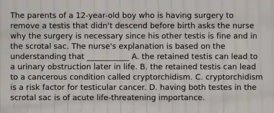 The parents of a 12-year-old boy who is having surgery to remove a testis that didn't descend before birth asks the nurse why the surgery is necessary since his other testis is fine and in the scrotal sac. The nurse's explanation is based on the understanding that ___________ A. the retained testis can lead to a urinary obstruction later in life. B. the retained testis can lead to a cancerous condition called cryptorchidism. C. cryptorchidism is a risk factor for testicular cancer. D. having both testes in the scrotal sac is of acute life-threatening importance.