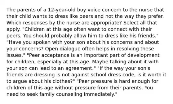 The parents of a 12-year-old boy voice concern to the nurse that their child wants to dress like peers and not the way they prefer. Which responses by the nurse are appropriate? Select all that apply. "Children at this age often want to connect with their peers. You should probably allow him to dress like his friends." "Have you spoken with your son about his concerns and about your concerns? Open dialogue often helps in resolving these issues." "Peer acceptance is an important part of development for children, especially at this age. Maybe talking about it with your son can lead to an agreement." "If the way your son's friends are dressing is not against school dress code, is it worth it to argue about his clothes?" "Peer pressure is hard enough for children of this age without pressure from their parents. You need to seek family counseling immediately."