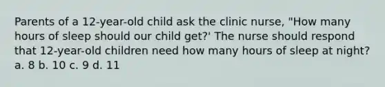 Parents of a 12-year-old child ask the clinic nurse, "How many hours of sleep should our child get?' The nurse should respond that 12-year-old children need how many hours of sleep at night? a. 8 b. 10 c. 9 d. 11