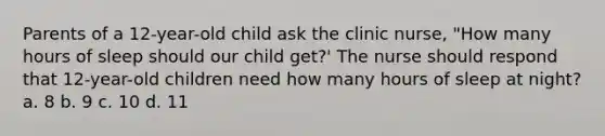 Parents of a 12-year-old child ask the clinic nurse, "How many hours of sleep should our child get?' The nurse should respond that 12-year-old children need how many hours of sleep at night? a. 8 b. 9 c. 10 d. 11