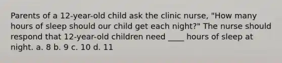 Parents of a 12-year-old child ask the clinic nurse, "How many hours of sleep should our child get each night?" The nurse should respond that 12-year-old children need ____ hours of sleep at night. a. 8 b. 9 c. 10 d. 11