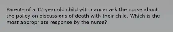 Parents of a 12-year-old child with cancer ask the nurse about the policy on discussions of death with their child. Which is the most appropriate response by the nurse?