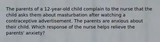 The parents of a 12-year-old child complain to the nurse that the child asks them about masturbation after watching a contraceptive advertisement. The parents are anxious about their child. Which response of the nurse helps relieve the parents' anxiety?