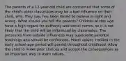 The parents of a 12-year-old child are concerned that some of the child's older classmates may be a bad influence on their child, who, they say, has been raised to believe in right and wrong. What should you tell the parents? Children at this age have a high regard for authority and social norms, so it is not likely that the child will be influenced by classmates. The pressures from outside influences may supersede parental teachings and should be confronted. Moral values instilled in the early school-age period will persist throughout childhood. Allow the child to make poor choices and accept the consequences as an important way to learn values.