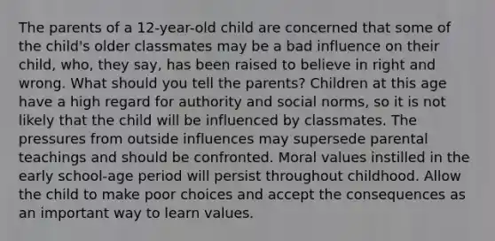 The parents of a 12-year-old child are concerned that some of the child's older classmates may be a bad influence on their child, who, they say, has been raised to believe in right and wrong. What should you tell the parents? Children at this age have a high regard for authority and social norms, so it is not likely that the child will be influenced by classmates. The pressures from outside influences may supersede parental teachings and should be confronted. Moral values instilled in the early school-age period will persist throughout childhood. Allow the child to make poor choices and accept the consequences as an important way to learn values.