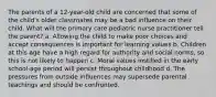 The parents of a 12-year-old child are concerned that some of the child's older classmates may be a bad influence on their child. What will the primary care pediatric nurse practitioner tell the parent? a. Allowing the child to make poor choices and accept consequences is important for learning values b. Children at this age have a high regard for authority and social norms, so this is not likely to happen c. Moral values instilled in the early school-age period will persist throughout childhood d. The pressures from outside influences may supersede parental teachings and should be confronted.