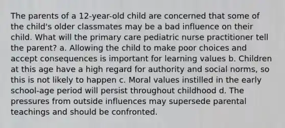 The parents of a 12-year-old child are concerned that some of the child's older classmates may be a bad influence on their child. What will the primary care pediatric nurse practitioner tell the parent? a. Allowing the child to make poor choices and accept consequences is important for learning values b. Children at this age have a high regard for authority and social norms, so this is not likely to happen c. Moral values instilled in the early school-age period will persist throughout childhood d. The pressures from outside influences may supersede parental teachings and should be confronted.