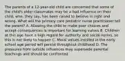 The parents of a 12-year-old child are concerned that some of the child's older classmates may be a bad influence on their child, who, they say, has been raised to believe in right and wrong. What will the primary care pediatric nurse practitioner tell the parent? A. Allowing the child to make poor choices and accept consequences is important for learning values B. Children at this age have a high regard for authority and social norms, so this is not likely to happen C. Moral values instilled in the early school age period will persist throughout childhood D. The pressures from outside influences may supersede parental teachings and should be confronted