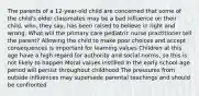 The parents of a 12-year-old child are concerned that some of the child's older classmates may be a bad influence on their child, who, they say, has been raised to believe in right and wrong. What will the primary care pediatric nurse practitioner tell the parent? Allowing the child to make poor choices and accept consequences is important for learning values Children at this age have a high regard for authority and social norms, so this is not likely to happen Moral values instilled in the early school-age period will persist throughout childhood The pressures from outside influences may supersede parental teachings and should be confronted