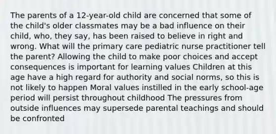 The parents of a 12-year-old child are concerned that some of the child's older classmates may be a bad influence on their child, who, they say, has been raised to believe in right and wrong. What will the primary care pediatric nurse practitioner tell the parent? Allowing the child to make poor choices and accept consequences is important for learning values Children at this age have a high regard for authority and social norms, so this is not likely to happen Moral values instilled in the early school-age period will persist throughout childhood The pressures from outside influences may supersede parental teachings and should be confronted