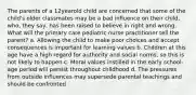 The parents of a 12yearold child are concerned that some of the child's older classmates may be a bad influence on their child, who, they say, has been raised to believe in right and wrong. What will the primary care pediatric nurse practitioner tell the parent? a. Allowing the child to make poor choices and accept consequences is important for learning values b. Children at this age have a high regard for authority and social norms, so this is not likely to happen c. Moral values instilled in the early school-age period will persist throughout childhood d. The pressures from outside influences may supersede parental teachings and should be confronted