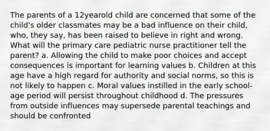 The parents of a 12yearold child are concerned that some of the child's older classmates may be a bad influence on their child, who, they say, has been raised to believe in right and wrong. What will the primary care pediatric nurse practitioner tell the parent? a. Allowing the child to make poor choices and accept consequences is important for learning values b. Children at this age have a high regard for authority and social norms, so this is not likely to happen c. Moral values instilled in the early school-age period will persist throughout childhood d. The pressures from outside influences may supersede parental teachings and should be confronted