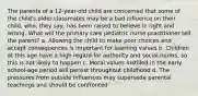 The parents of a 12-year-old child are concerned that some of the child's older classmates may be a bad influence on their child, who, they say, has been raised to believe in right and wrong. What will the primary care pediatric nurse practitioner tell the parent? a. Allowing the child to make poor choices and accept consequences is important for learning values b. Children at this age have a high regard for authority and social norms, so this is not likely to happen c. Moral values instilled in the early school-age period will persist throughout childhood d. The pressures from outside influences may supersede parental teachings and should be confronted