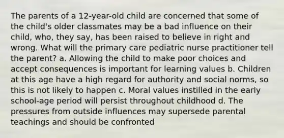 The parents of a 12-year-old child are concerned that some of the child's older classmates may be a bad influence on their child, who, they say, has been raised to believe in right and wrong. What will the primary care pediatric nurse practitioner tell the parent? a. Allowing the child to make poor choices and accept consequences is important for learning values b. Children at this age have a high regard for authority and social norms, so this is not likely to happen c. Moral values instilled in the early school-age period will persist throughout childhood d. The pressures from outside influences may supersede parental teachings and should be confronted