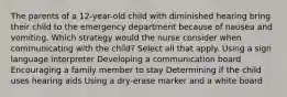 The parents of a 12-year-old child with diminished hearing bring their child to the emergency department because of nausea and vomiting. Which strategy would the nurse consider when communicating with the child? Select all that apply. Using a sign language interpreter Developing a communication board Encouraging a family member to stay Determining if the child uses hearing aids Using a dry-erase marker and a white board