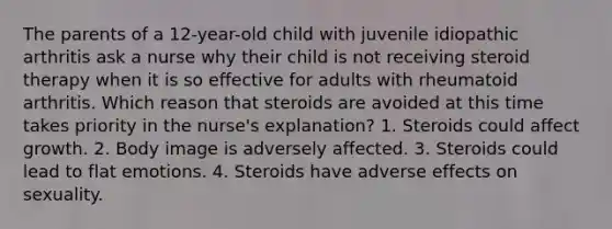 The parents of a 12-year-old child with juvenile idiopathic arthritis ask a nurse why their child is not receiving steroid therapy when it is so effective for adults with rheumatoid arthritis. Which reason that steroids are avoided at this time takes priority in the nurse's explanation? 1. Steroids could affect growth. 2. Body image is adversely affected. 3. Steroids could lead to flat emotions. 4. Steroids have adverse effects on sexuality.