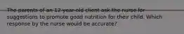 The parents of an 12-year-old client ask the nurse for suggestions to promote good nutrition for their child. Which response by the nurse would be accurate?