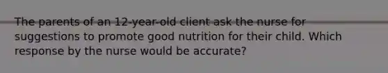 The parents of an 12-year-old client ask the nurse for suggestions to promote good nutrition for their child. Which response by the nurse would be accurate?