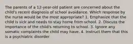 The parents of a 12-year-old patient are concerned about the child's recent diagnosis of school avoidance. Which response by the nurse would be the most appropriate? 1. Emphasize that the child is sick and needs to stay home from school. 2. Discuss the importance of the child's returning to school. 3. Ignore any somatic complaints the child may have. 4. Instruct them that this is a psychiatric disorder