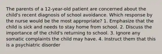 The parents of a 12-year-old patient are concerned about the child's recent diagnosis of school avoidance. Which response by the nurse would be the most appropriate? 1. Emphasize that the child is sick and needs to stay home from school. 2. Discuss the importance of the child's returning to school. 3. Ignore any somatic complaints the child may have. 4. Instruct them that this is a psychiatric disorder