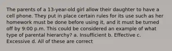 The parents of a 13-year-old girl allow their daughter to have a cell phone. They put in place certain rules for its use such as her homework must be done before using it, and it must be turned off by 9:00 p.m. This could be considered an example of what type of parental hierarchy? a. Insufficient b. Effective c. Excessive d. All of these are correct