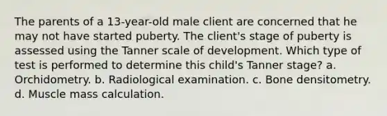 The parents of a 13-year-old male client are concerned that he may not have started puberty. The client's stage of puberty is assessed using the Tanner scale of development. Which type of test is performed to determine this child's Tanner stage? a. Orchidometry. b. Radiological examination. c. Bone densitometry. d. Muscle mass calculation.