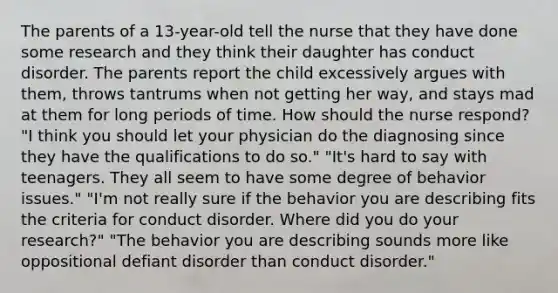 The parents of a 13-year-old tell the nurse that they have done some research and they think their daughter has conduct disorder. The parents report the child excessively argues with them, throws tantrums when not getting her way, and stays mad at them for long periods of time. How should the nurse respond? "I think you should let your physician do the diagnosing since they have the qualifications to do so." "It's hard to say with teenagers. They all seem to have some degree of behavior issues." "I'm not really sure if the behavior you are describing fits the criteria for conduct disorder. Where did you do your research?" "The behavior you are describing sounds more like oppositional defiant disorder than conduct disorder."