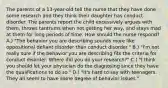 The parents of a 13-year-old tell the nurse that they have done some research and they think their daughter has conduct disorder. The parents report the child excessively argues with them, throws tantrums when not getting her way, and stays mad at them for long periods of time. How should the nurse respond? A.) "The behavior you are describing sounds more like oppositional defiant disorder than conduct disorder." B.) "I'm not really sure if the behavior you are describing fits the criteria for conduct disorder. Where did you do your research?" C.) "I think you should let your physician do the diagnosing since they have the qualifications to do so." D.) "It's hard to say with teenagers. They all seem to have some degree of behavior issues."