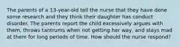 The parents of a 13-year-old tell the nurse that they have done some research and they think their daughter has conduct disorder. The parents report the child excessively argues with them, throws tantrums when not getting her way, and stays mad at them for long periods of time. How should the nurse respond?