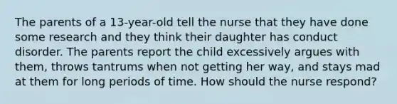 The parents of a 13-year-old tell the nurse that they have done some research and they think their daughter has conduct disorder. The parents report the child excessively argues with them, throws tantrums when not getting her way, and stays mad at them for long periods of time. How should the nurse respond?