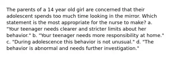 The parents of a 14 year old girl are concerned that their adolescent spends too much time looking in the mirror. Which statement is the most appropriate for the nurse to make? a. "Your teenager needs clearer and stricter limits about her behavior." b. "Your teenager needs more responsibility at home." c. "During adolescence this behavior is not unusual." d. "The behavior is abnormal and needs further investigation."