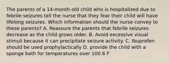 The parents of a 14-month-old child who is hospitalized due to febrile seizures tell the nurse that they fear their child will have lifelong seizures. Which information should the nurse convey to these parents? A. Reassure the parents that febrile seizures decrease as the child grows older. B. Avoid excessive visual stimuli because it can precipitate seizure activity. C. Ibuprofen should be used prophylactically D. provide the child with a sponge bath for temperatures over 100.6 F