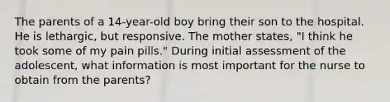 The parents of a 14-year-old boy bring their son to the hospital. He is lethargic, but responsive. The mother states, "I think he took some of my pain pills." During initial assessment of the adolescent, what information is most important for the nurse to obtain from the parents?