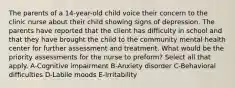 The parents of a 14-year-old child voice their concern to the clinic nurse about their child showing signs of depression. The parents have reported that the client has difficulty in school and that they have brought the child to the community mental health center for further assessment and treatment. What would be the priority assessments for the nurse to preform? Select all that apply. A-Cognitive impairment B-Anxiety disorder C-Behavioral difficulties D-Labile moods E-Irritability