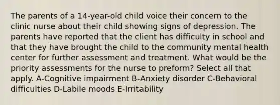 The parents of a 14-year-old child voice their concern to the clinic nurse about their child showing signs of depression. The parents have reported that the client has difficulty in school and that they have brought the child to the community mental health center for further assessment and treatment. What would be the priority assessments for the nurse to preform? Select all that apply. A-Cognitive impairment B-Anxiety disorder C-Behavioral difficulties D-Labile moods E-Irritability