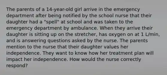 The parents of a 14-year-old girl arrive in the emergency department after being notified by the school nurse that their daughter had a "spell" at school and was taken to the emergency department by ambulance. When they arrive their daughter is sitting up on the stretcher, has oxygen on at 1 L/min, and is answering questions asked by the nurse. The parents mention to the nurse that their daughter values her independence. They want to know how her treatment plan will impact her independence. How would the nurse correctly respond?