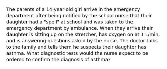 The parents of a 14-year-old girl arrive in the emergency department after being notified by the school nurse that their daughter had a "spell" at school and was taken to the emergency department by ambulance. When they arrive their daughter is sitting up on the stretcher, has oxygen on at 1 L/min, and is answering questions asked by the nurse. The doctor talks to the family and tells them he suspects their daughter has asthma. What diagnostic tests would the nurse expect to be ordered to confirm the diagnosis of asthma?