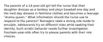 The parents of a 14-year-old girl tell the nurse that their daughter dresses as a tomboy and plays baseball one day and the next day dresses in feminine clothes and becomes a teenage "drama queen." What information should the nurse use to respond to the parents? Teenagers need a strong role mode to emulate. Adolescents try on different roles while seeking their identity. Such erratic behavior needs further investigation. Fourteen-year-olds often try to please parents with their role choices.