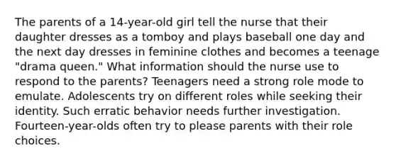 The parents of a 14-year-old girl tell the nurse that their daughter dresses as a tomboy and plays baseball one day and the next day dresses in feminine clothes and becomes a teenage "drama queen." What information should the nurse use to respond to the parents? Teenagers need a strong role mode to emulate. Adolescents try on different roles while seeking their identity. Such erratic behavior needs further investigation. Fourteen-year-olds often try to please parents with their role choices.