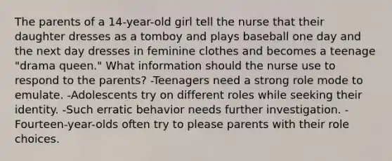 The parents of a 14-year-old girl tell the nurse that their daughter dresses as a tomboy and plays baseball one day and the next day dresses in feminine clothes and becomes a teenage "drama queen." What information should the nurse use to respond to the parents? -Teenagers need a strong role mode to emulate. -Adolescents try on different roles while seeking their identity. -Such erratic behavior needs further investigation. -Fourteen-year-olds often try to please parents with their role choices.