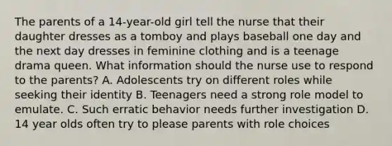 The parents of a 14-year-old girl tell the nurse that their daughter dresses as a tomboy and plays baseball one day and the next day dresses in feminine clothing and is a teenage drama queen. What information should the nurse use to respond to the parents? A. Adolescents try on different roles while seeking their identity B. Teenagers need a strong role model to emulate. C. Such erratic behavior needs further investigation D. 14 year olds often try to please parents with role choices