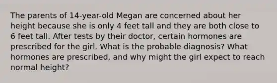 The parents of 14-year-old Megan are concerned about her height because she is only 4 feet tall and they are both close to 6 feet tall. After tests by their doctor, certain hormones are prescribed for the girl. What is the probable diagnosis? What hormones are prescribed, and why might the girl expect to reach normal height?