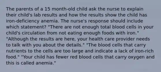 The parents of a 15 month-old child ask the nurse to explain their child's lab results and how the results show the child has iron-deficiency anemia. The nurse's response should include which statement? "There are not enough total blood cells in your child's circulation from not eating enough foods with iron." "Although the results are here, your health care provider needs to talk with you about the details." "The blood cells that carry nutrients to the cells are too large and indicate a lack of iron-rich food." "Your child has fewer red blood cells that carry oxygen and this is called anemia."