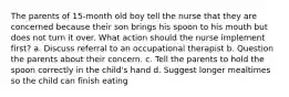 The parents of 15-month old boy tell the nurse that they are concerned because their son brings his spoon to his mouth but does not turn it over. What action should the nurse implement first? a. Discuss referral to an occupational therapist b. Question the parents about their concern. c. Tell the parents to hold the spoon correctly in the child's hand d. Suggest longer mealtimes so the child can finish eating