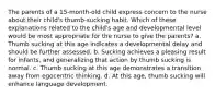 The parents of a 15-month-old child express concern to the nurse about their child's thumb-sucking habit. Which of these explanations related to the child's age and developmental level would be most appropriate for the nurse to give the parents? a. Thumb sucking at this age indicates a developmental delay and should be further assessed. b. Sucking achieves a pleasing result for infants, and generalizing that action by thumb sucking is normal. c. Thumb sucking at this age demonstrates a transition away from egocentric thinking. d. At this age, thumb sucking will enhance language development.