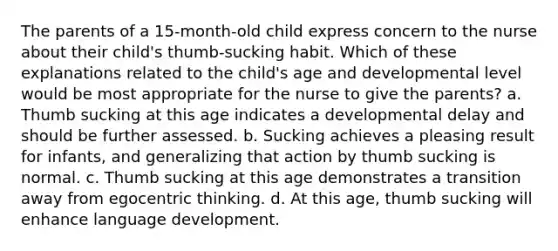 The parents of a 15-month-old child express concern to the nurse about their child's thumb-sucking habit. Which of these explanations related to the child's age and developmental level would be most appropriate for the nurse to give the parents? a. Thumb sucking at this age indicates a developmental delay and should be further assessed. b. Sucking achieves a pleasing result for infants, and generalizing that action by thumb sucking is normal. c. Thumb sucking at this age demonstrates a transition away from egocentric thinking. d. At this age, thumb sucking will enhance language development.