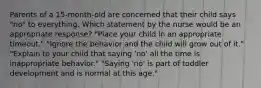 Parents of a 15-month-old are concerned that their child says "no" to everything. Which statement by the nurse would be an appropriate response? "Place your child in an appropriate timeout." "Ignore the behavior and the child will grow out of it." "Explain to your child that saying 'no' all the time is inappropriate behavior." "Saying 'no' is part of toddler development and is normal at this age."