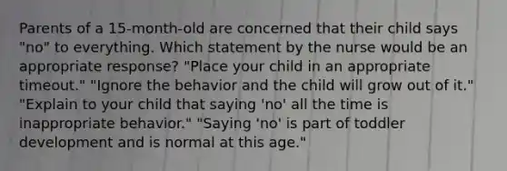 Parents of a 15-month-old are concerned that their child says "no" to everything. Which statement by the nurse would be an appropriate response? "Place your child in an appropriate timeout." "Ignore the behavior and the child will grow out of it." "Explain to your child that saying 'no' all the time is inappropriate behavior." "Saying 'no' is part of toddler development and is normal at this age."