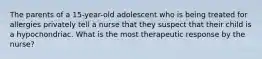 The parents of a 15-year-old adolescent who is being treated for allergies privately tell a nurse that they suspect that their child is a hypochondriac. What is the most therapeutic response by the nurse?